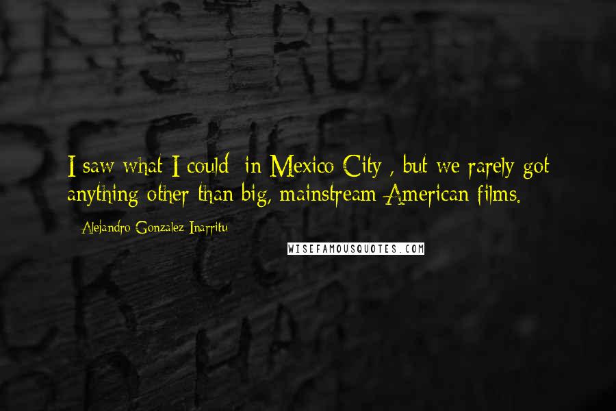 Alejandro Gonzalez Inarritu Quotes: I saw what I could [in Mexico City], but we rarely got anything other than big, mainstream American films.