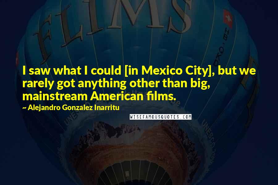 Alejandro Gonzalez Inarritu Quotes: I saw what I could [in Mexico City], but we rarely got anything other than big, mainstream American films.