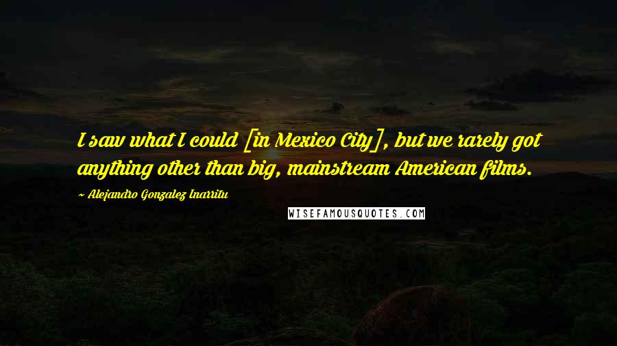 Alejandro Gonzalez Inarritu Quotes: I saw what I could [in Mexico City], but we rarely got anything other than big, mainstream American films.