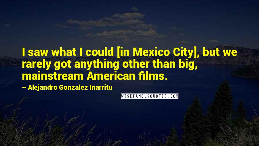 Alejandro Gonzalez Inarritu Quotes: I saw what I could [in Mexico City], but we rarely got anything other than big, mainstream American films.