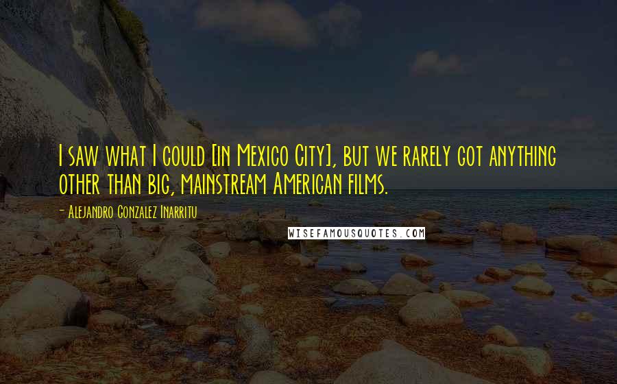 Alejandro Gonzalez Inarritu Quotes: I saw what I could [in Mexico City], but we rarely got anything other than big, mainstream American films.