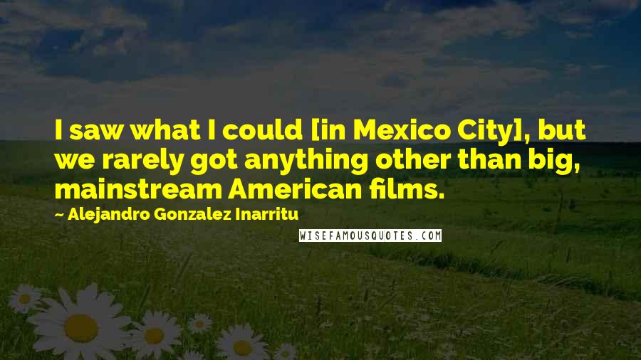 Alejandro Gonzalez Inarritu Quotes: I saw what I could [in Mexico City], but we rarely got anything other than big, mainstream American films.