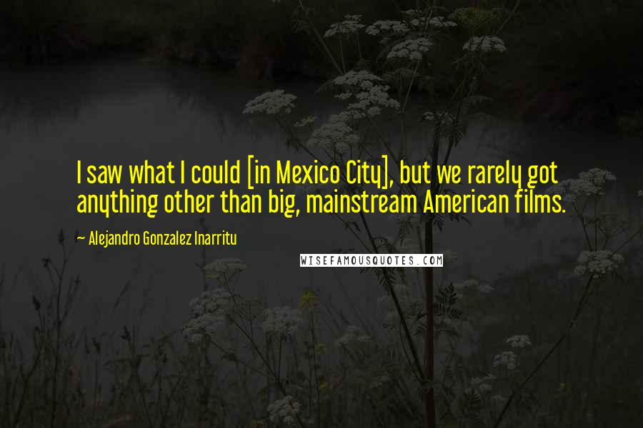 Alejandro Gonzalez Inarritu Quotes: I saw what I could [in Mexico City], but we rarely got anything other than big, mainstream American films.