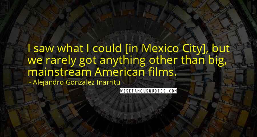 Alejandro Gonzalez Inarritu Quotes: I saw what I could [in Mexico City], but we rarely got anything other than big, mainstream American films.