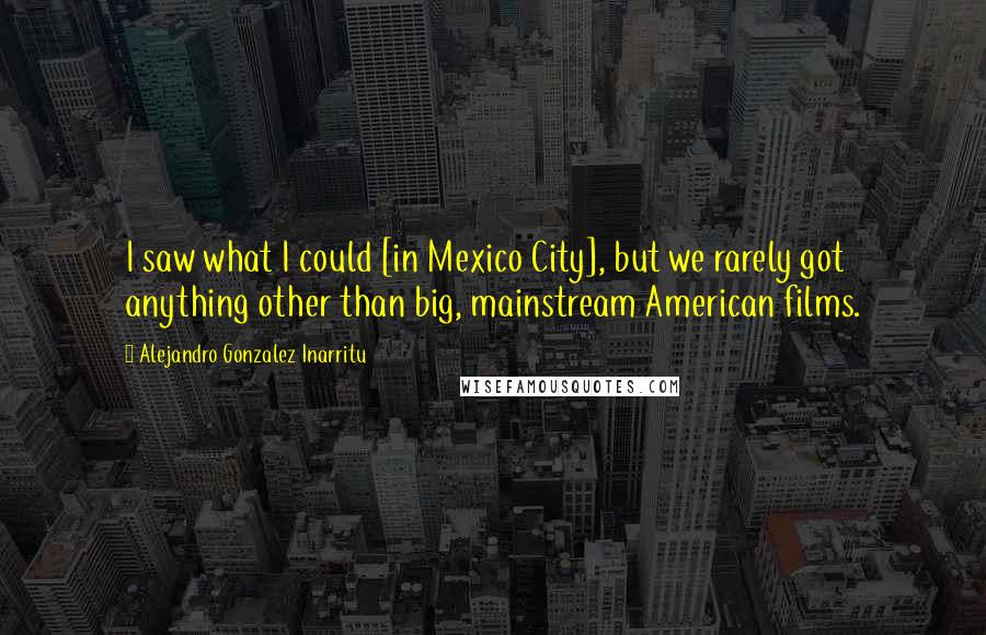 Alejandro Gonzalez Inarritu Quotes: I saw what I could [in Mexico City], but we rarely got anything other than big, mainstream American films.