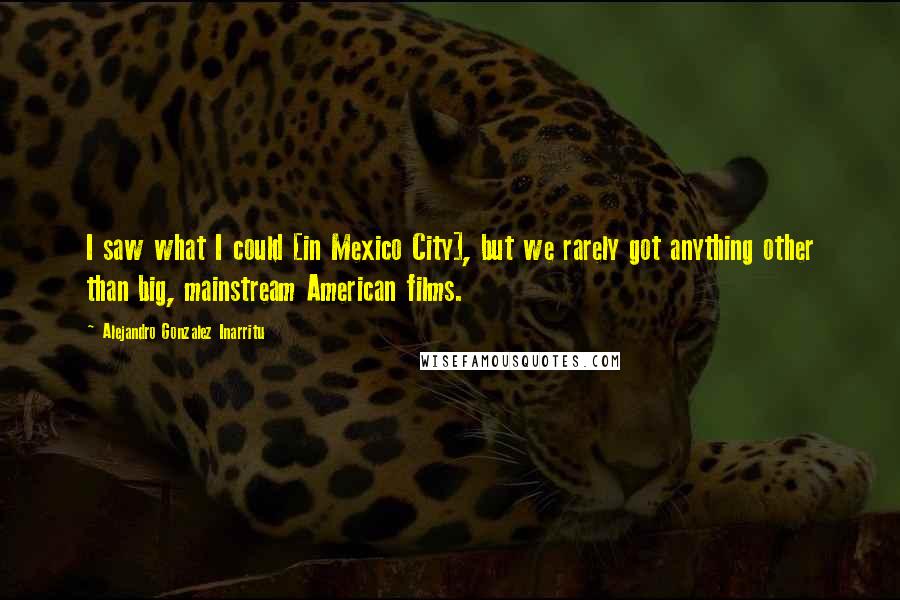 Alejandro Gonzalez Inarritu Quotes: I saw what I could [in Mexico City], but we rarely got anything other than big, mainstream American films.