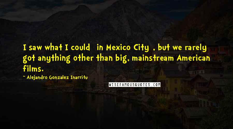 Alejandro Gonzalez Inarritu Quotes: I saw what I could [in Mexico City], but we rarely got anything other than big, mainstream American films.