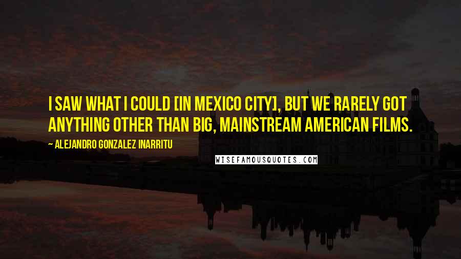 Alejandro Gonzalez Inarritu Quotes: I saw what I could [in Mexico City], but we rarely got anything other than big, mainstream American films.