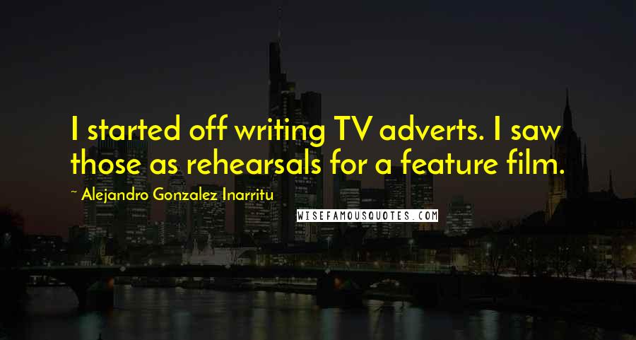 Alejandro Gonzalez Inarritu Quotes: I started off writing TV adverts. I saw those as rehearsals for a feature film.
