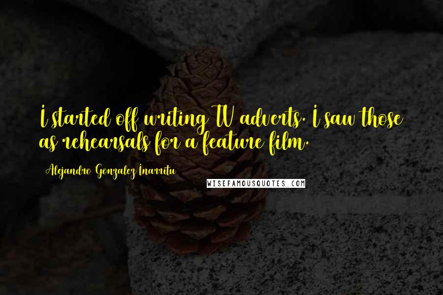 Alejandro Gonzalez Inarritu Quotes: I started off writing TV adverts. I saw those as rehearsals for a feature film.