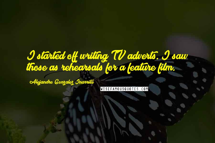 Alejandro Gonzalez Inarritu Quotes: I started off writing TV adverts. I saw those as rehearsals for a feature film.