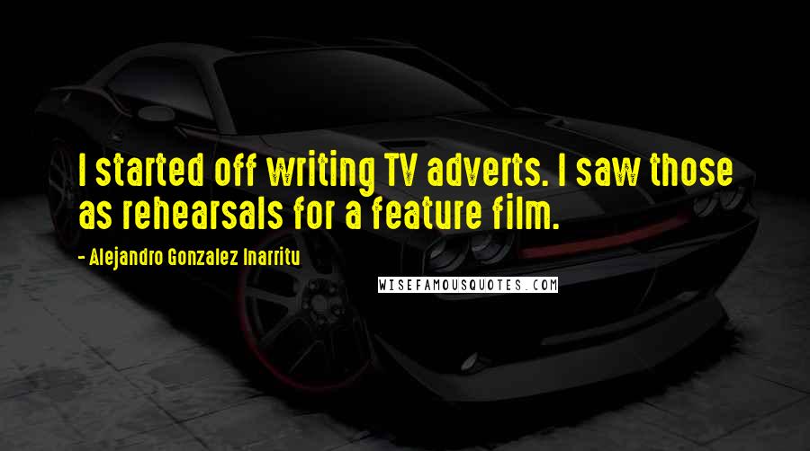 Alejandro Gonzalez Inarritu Quotes: I started off writing TV adverts. I saw those as rehearsals for a feature film.