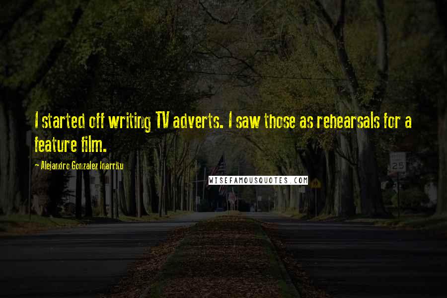 Alejandro Gonzalez Inarritu Quotes: I started off writing TV adverts. I saw those as rehearsals for a feature film.