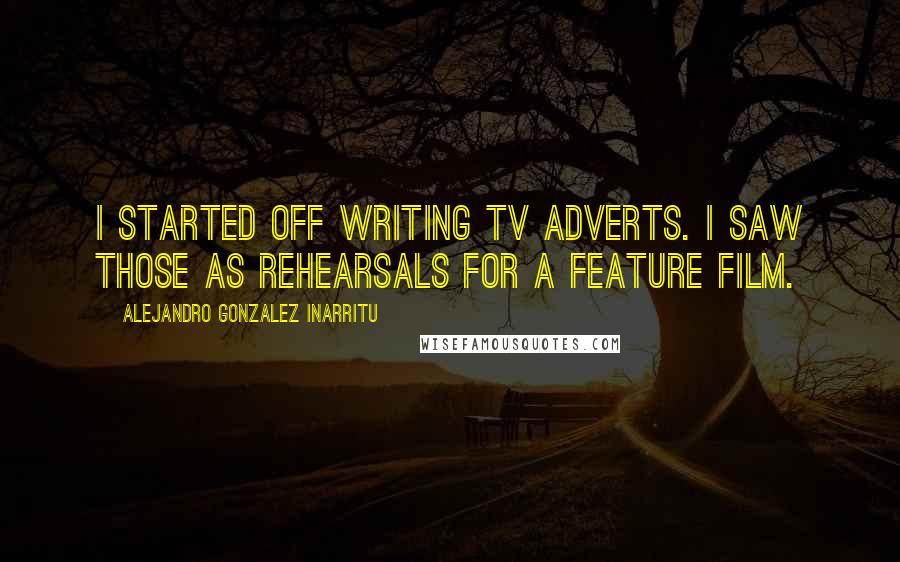 Alejandro Gonzalez Inarritu Quotes: I started off writing TV adverts. I saw those as rehearsals for a feature film.