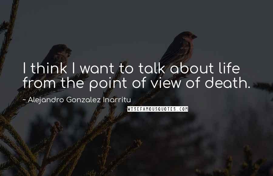 Alejandro Gonzalez Inarritu Quotes: I think I want to talk about life from the point of view of death.