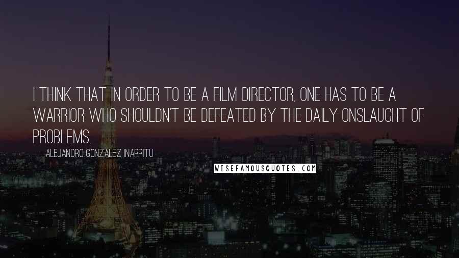 Alejandro Gonzalez Inarritu Quotes: I think that in order to be a film director, one has to be a warrior who shouldn't be defeated by the daily onslaught of problems.