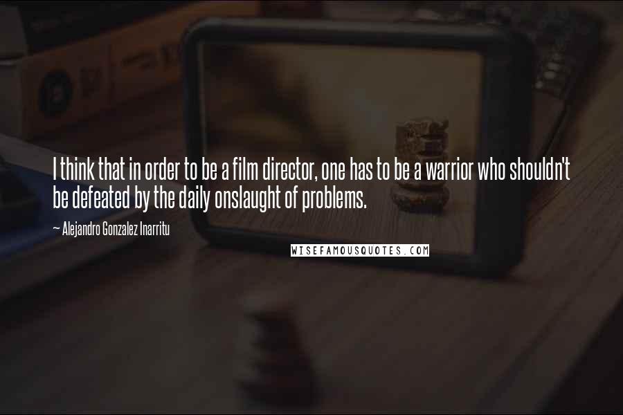 Alejandro Gonzalez Inarritu Quotes: I think that in order to be a film director, one has to be a warrior who shouldn't be defeated by the daily onslaught of problems.