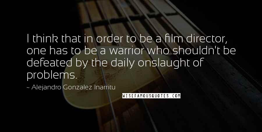 Alejandro Gonzalez Inarritu Quotes: I think that in order to be a film director, one has to be a warrior who shouldn't be defeated by the daily onslaught of problems.