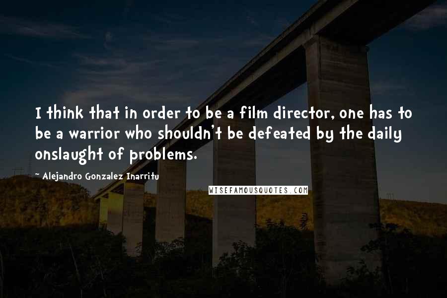 Alejandro Gonzalez Inarritu Quotes: I think that in order to be a film director, one has to be a warrior who shouldn't be defeated by the daily onslaught of problems.