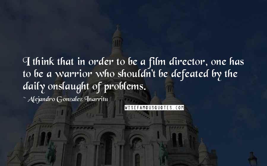 Alejandro Gonzalez Inarritu Quotes: I think that in order to be a film director, one has to be a warrior who shouldn't be defeated by the daily onslaught of problems.