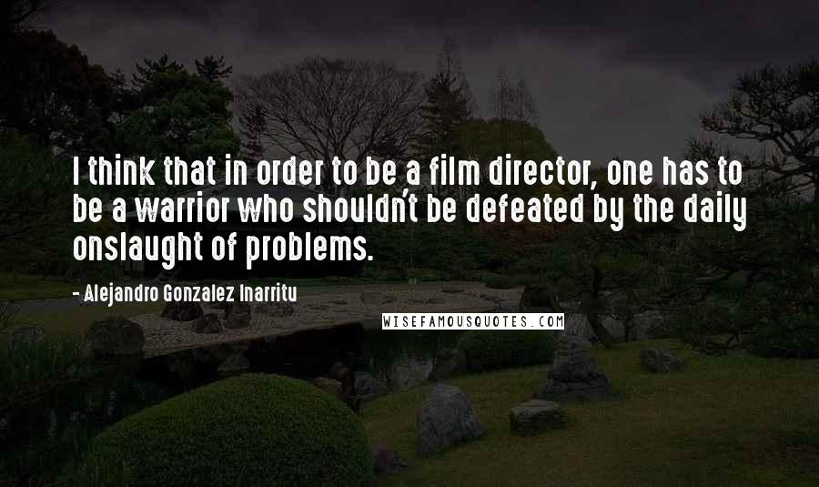 Alejandro Gonzalez Inarritu Quotes: I think that in order to be a film director, one has to be a warrior who shouldn't be defeated by the daily onslaught of problems.