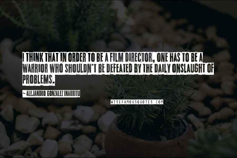 Alejandro Gonzalez Inarritu Quotes: I think that in order to be a film director, one has to be a warrior who shouldn't be defeated by the daily onslaught of problems.