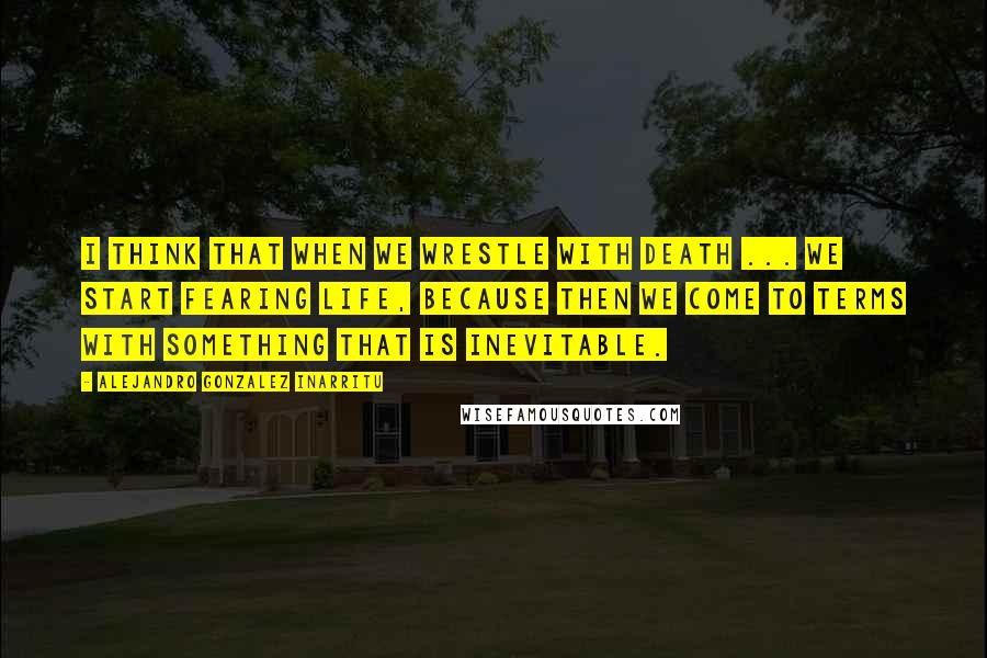 Alejandro Gonzalez Inarritu Quotes: I think that when we wrestle with death ... we start fearing life, because then we come to terms with something that is inevitable.