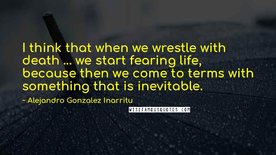 Alejandro Gonzalez Inarritu Quotes: I think that when we wrestle with death ... we start fearing life, because then we come to terms with something that is inevitable.