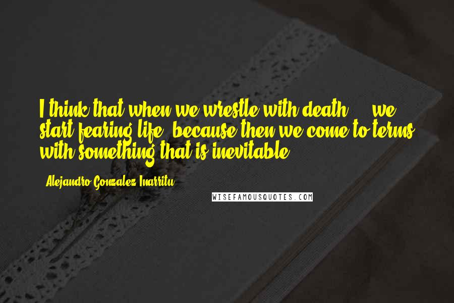 Alejandro Gonzalez Inarritu Quotes: I think that when we wrestle with death ... we start fearing life, because then we come to terms with something that is inevitable.