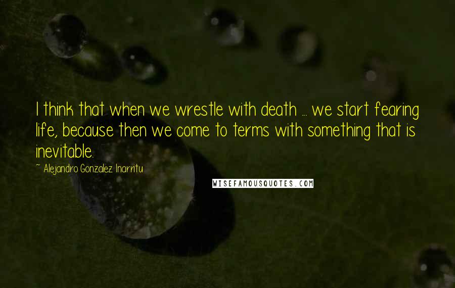 Alejandro Gonzalez Inarritu Quotes: I think that when we wrestle with death ... we start fearing life, because then we come to terms with something that is inevitable.