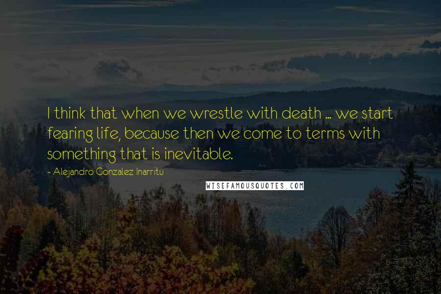 Alejandro Gonzalez Inarritu Quotes: I think that when we wrestle with death ... we start fearing life, because then we come to terms with something that is inevitable.