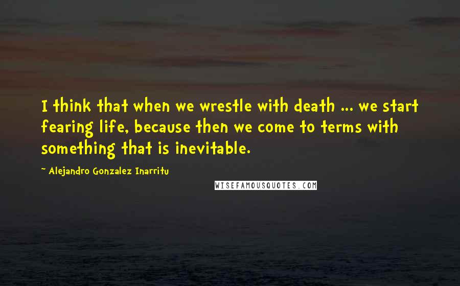 Alejandro Gonzalez Inarritu Quotes: I think that when we wrestle with death ... we start fearing life, because then we come to terms with something that is inevitable.