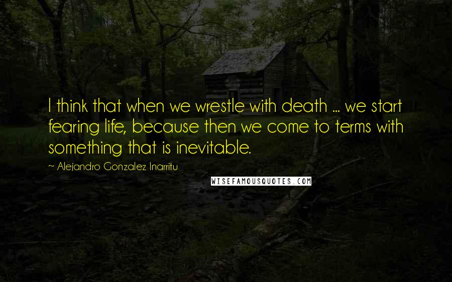 Alejandro Gonzalez Inarritu Quotes: I think that when we wrestle with death ... we start fearing life, because then we come to terms with something that is inevitable.