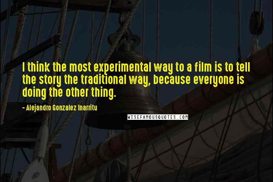 Alejandro Gonzalez Inarritu Quotes: I think the most experimental way to a film is to tell the story the traditional way, because everyone is doing the other thing.