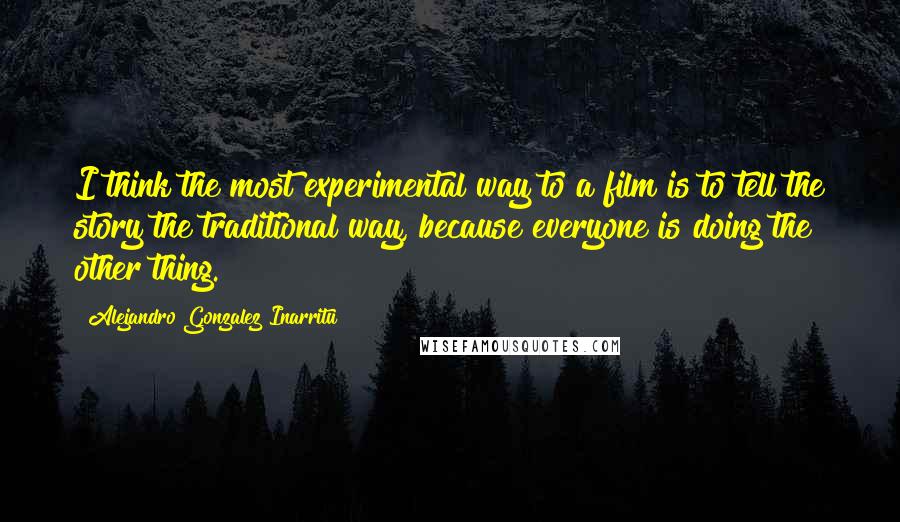 Alejandro Gonzalez Inarritu Quotes: I think the most experimental way to a film is to tell the story the traditional way, because everyone is doing the other thing.