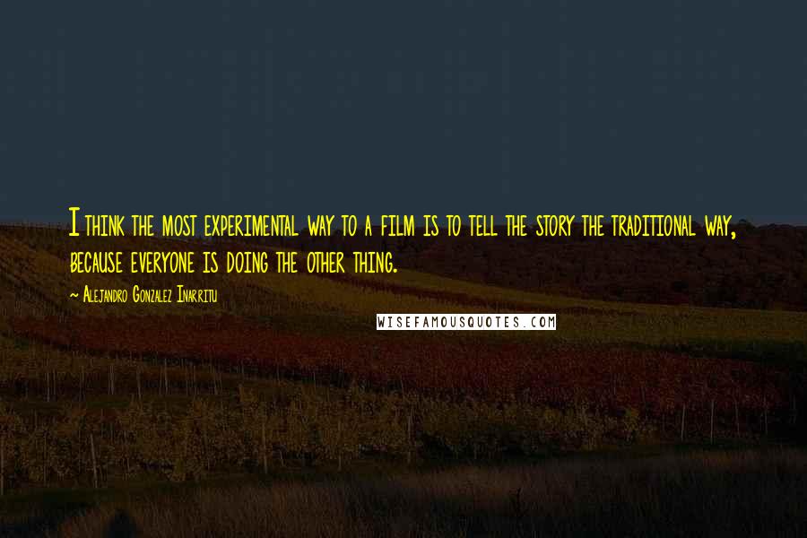 Alejandro Gonzalez Inarritu Quotes: I think the most experimental way to a film is to tell the story the traditional way, because everyone is doing the other thing.