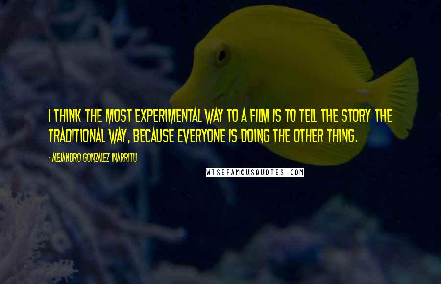 Alejandro Gonzalez Inarritu Quotes: I think the most experimental way to a film is to tell the story the traditional way, because everyone is doing the other thing.