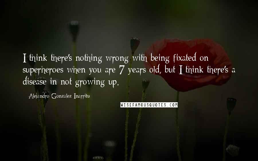 Alejandro Gonzalez Inarritu Quotes: I think there's nothing wrong with being fixated on superheroes when you are 7 years old, but I think there's a disease in not growing up.