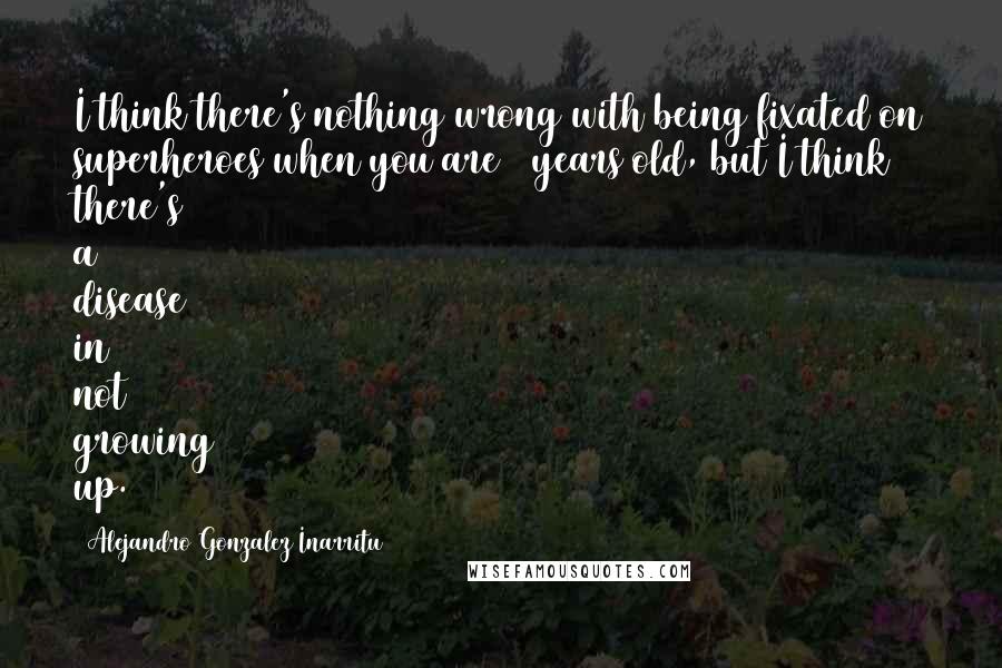 Alejandro Gonzalez Inarritu Quotes: I think there's nothing wrong with being fixated on superheroes when you are 7 years old, but I think there's a disease in not growing up.