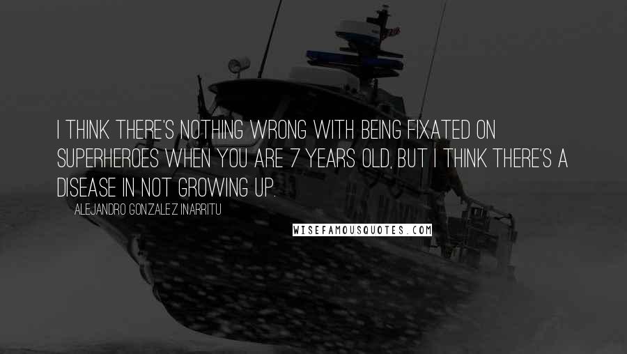 Alejandro Gonzalez Inarritu Quotes: I think there's nothing wrong with being fixated on superheroes when you are 7 years old, but I think there's a disease in not growing up.