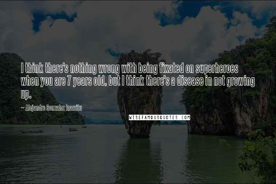 Alejandro Gonzalez Inarritu Quotes: I think there's nothing wrong with being fixated on superheroes when you are 7 years old, but I think there's a disease in not growing up.