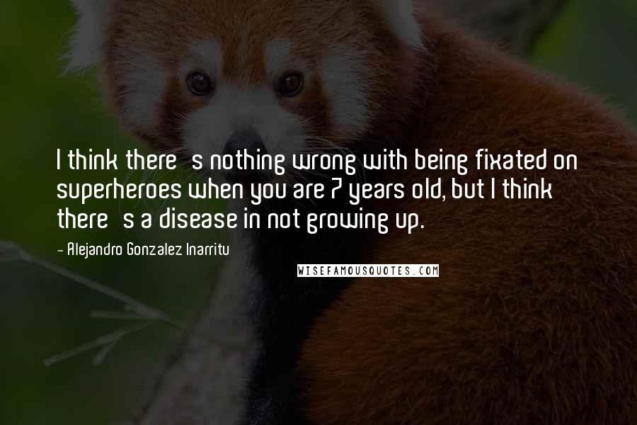 Alejandro Gonzalez Inarritu Quotes: I think there's nothing wrong with being fixated on superheroes when you are 7 years old, but I think there's a disease in not growing up.