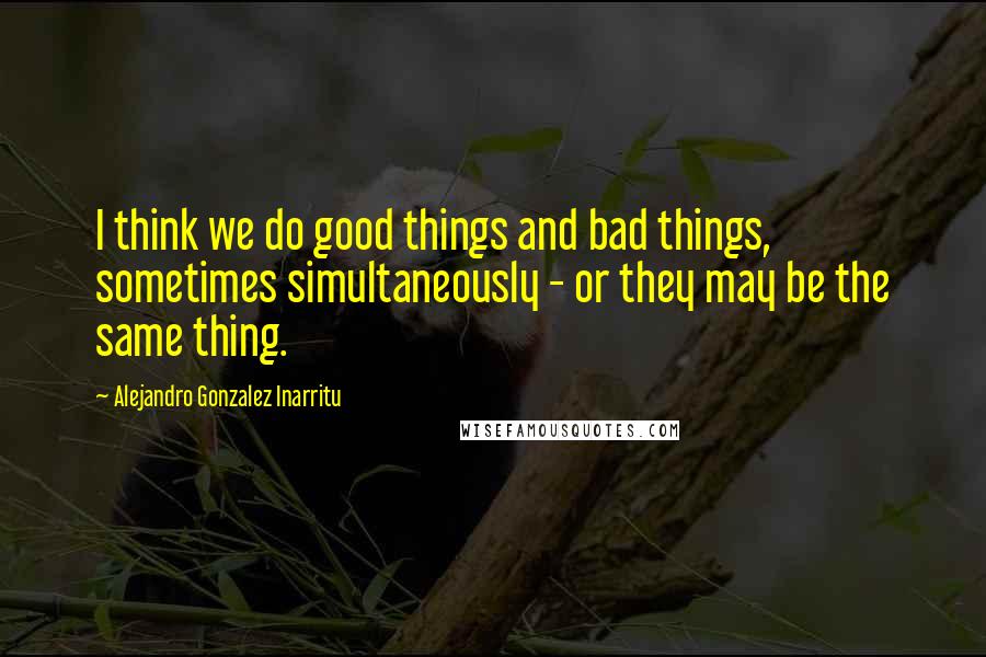 Alejandro Gonzalez Inarritu Quotes: I think we do good things and bad things, sometimes simultaneously - or they may be the same thing.