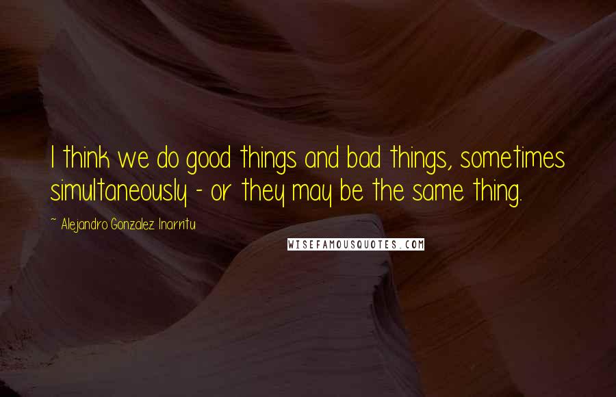 Alejandro Gonzalez Inarritu Quotes: I think we do good things and bad things, sometimes simultaneously - or they may be the same thing.