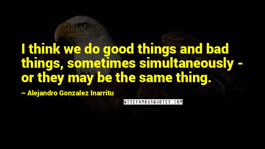 Alejandro Gonzalez Inarritu Quotes: I think we do good things and bad things, sometimes simultaneously - or they may be the same thing.