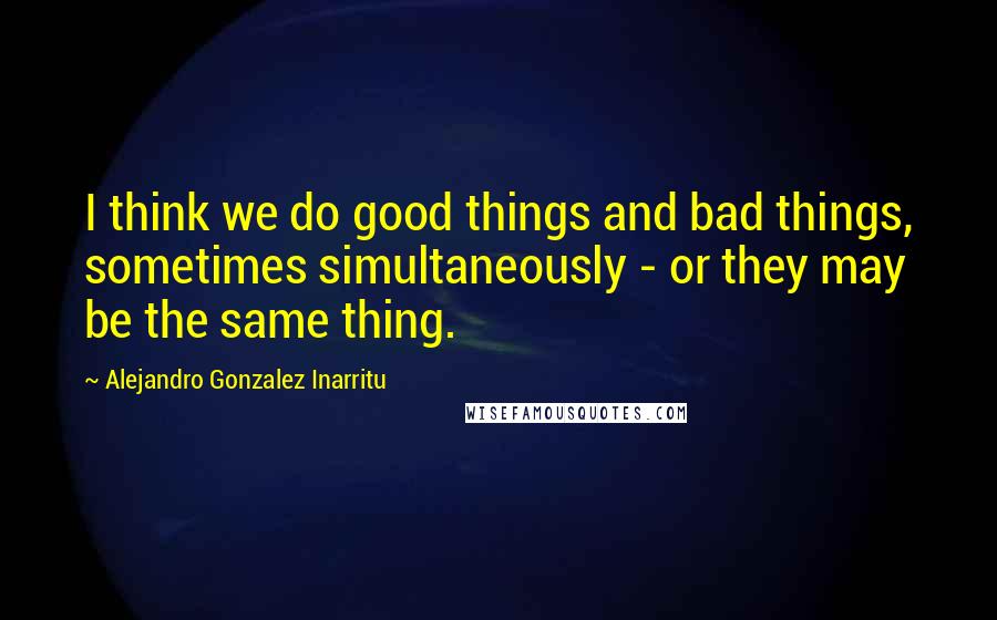 Alejandro Gonzalez Inarritu Quotes: I think we do good things and bad things, sometimes simultaneously - or they may be the same thing.