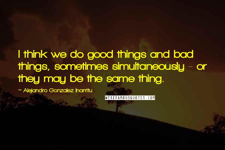 Alejandro Gonzalez Inarritu Quotes: I think we do good things and bad things, sometimes simultaneously - or they may be the same thing.
