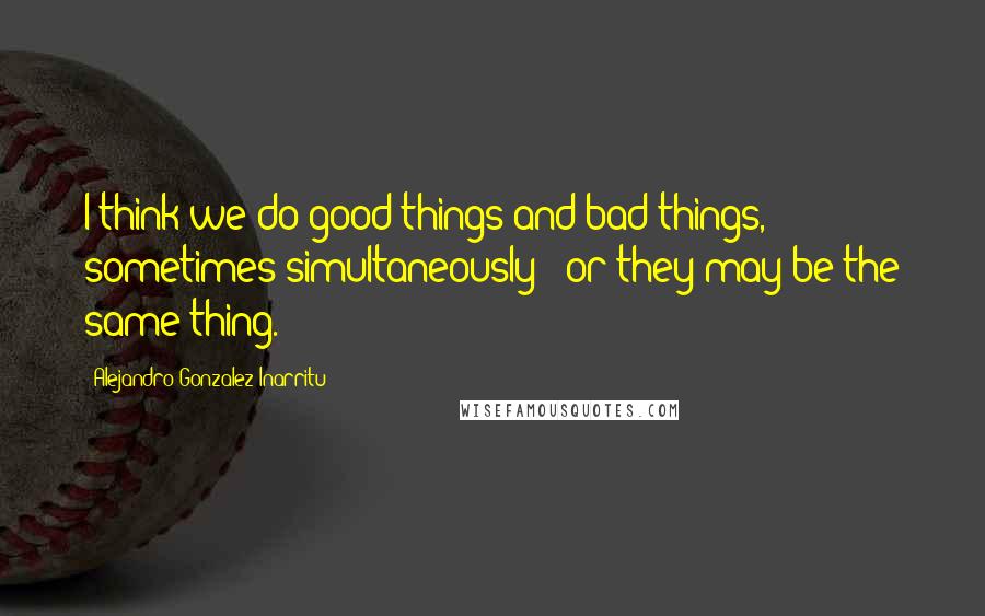 Alejandro Gonzalez Inarritu Quotes: I think we do good things and bad things, sometimes simultaneously - or they may be the same thing.