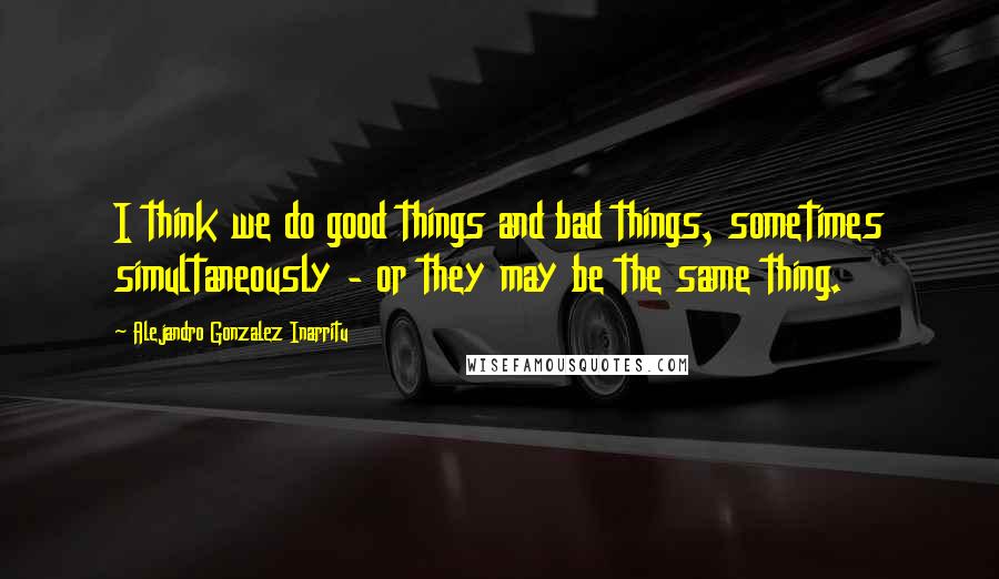 Alejandro Gonzalez Inarritu Quotes: I think we do good things and bad things, sometimes simultaneously - or they may be the same thing.