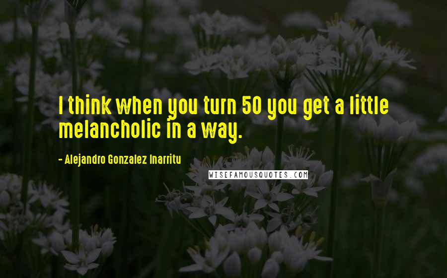 Alejandro Gonzalez Inarritu Quotes: I think when you turn 50 you get a little melancholic in a way.